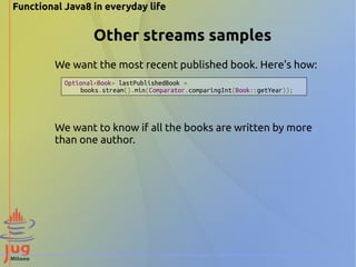 Functional Java8 in everyday life 
Other streams samples 
We want the most recent published book. Here's how: 
Optional<Book> lastPublishedBook = 
books.stream().min(Comparator.comparingInt(Book::getYear)); 
We want to know if all the books are written by more 
than one author. 
 