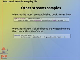 Functional Java8 in everyday life 
Other streams samples 
We want the most recent published book. Here's how: 
Optional<Book> lastPublishedBook = 
books.stream().min(Comparator.comparingInt(Book::getYear)); 
We want to know if all the books are written by more 
than one author. Here's how: 
boolean onlyShortBooks = 
books.stream().allMatch(b -> b.getAuthors().size() > 1); 
 