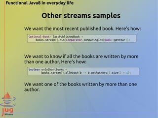Functional Java8 in everyday life 
Other streams samples 
We want the most recent published book. Here's how: 
Optional<Book> lastPublishedBook = 
books.stream().min(Comparator.comparingInt(Book::getYear)); 
We want to know if all the books are written by more 
than one author. Here's how: 
boolean onlyShortBooks = 
books.stream().allMatch(b -> b.getAuthors().size() > 1); 
We want one of the books written by more than one 
author. 
 
