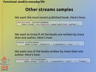 Functional Java8 in everyday life 
Other streams samples 
We want the most recent published book. Here's how: 
Optional<Book> lastPublishedBook = 
books.stream().min(Comparator.comparingInt(Book::getYear)); 
We want to know if all the books are written by more 
than one author. Here's how: 
boolean onlyShortBooks = 
books.stream().allMatch(b -> b.getAuthors().size() > 1); 
We want one of the books written by more than one 
author. Here's how: 
Optional<Book> multiAuthorBook = 
books.stream().filter((b -> b.getAuthors().size() > 1)).findAny(); 
 