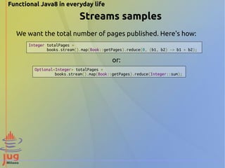 Functional Java8 in everyday life 
Streams samples 
We want the total number of pages published. Here's how: 
Integer totalPages = 
books.stream().map(Book::getPages).reduce(0, (b1, b2) -> b1 + b2); 
Optional<Integer> totalPages = 
or: 
books.stream().map(Book::getPages).reduce(Integer::sum); 
 