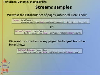 Functional Java8 in everyday life 
Streams samples 
We want the total number of pages published. Here's how: 
Integer totalPages = 
books.stream().map(Book::getPages).reduce(0, (b1, b2) -> b1 + b2); 
Optional<Integer> totalPages = 
or: 
books.stream().map(Book::getPages).reduce(Integer::sum); 
We want to know how many pages the longest book has. 
Here's how: 
Optional<Integer> longestBook = 
books.stream().map(Book::getPages).reduce(Integer::max); 
 