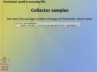 Functional Java8 in everyday life 
Collector samples 
We want the average number of pages of the books. Here's how: 
Double averagePages = 
books.stream().collect(averagingInt(Book::getPages)); 
 