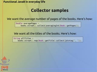 Functional Java8 in everyday life 
Collector samples 
We want the average number of pages of the books. Here's how: 
Double averagePages = 
books.stream().collect(averagingInt(Book::getPages)); 
We want all the titles of the books. Here's how: 
String allTitles = 
books.stream().map(Book::getTitle).collect(joining(", ")); 
 