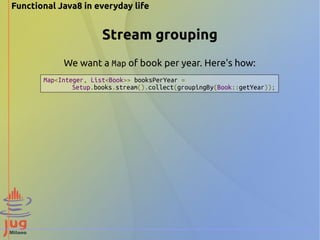 Functional Java8 in everyday life 
Stream grouping 
We want a Map of book per year. Here's how: 
Map<Integer, List<Book>> booksPerYear = 
Setup.books.stream().collect(groupingBy(Book::getYear)); 
 