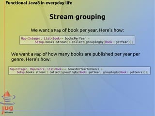 Functional Java8 in everyday life 
Stream grouping 
We want a Map of book per year. Here's how: 
Map<Integer, List<Book>> booksPerYear = 
Setup.books.stream().collect(groupingBy(Book::getYear)); 
We want a Map of how many books are published per year per 
genre. Here's how: 
Map<Integer, Map<Genre, List<Book>>> booksPerYearPerGenre = 
Setup.books.stream().collect(groupingBy(Book::getYear, groupingBy(Book::getGenre))); 
 