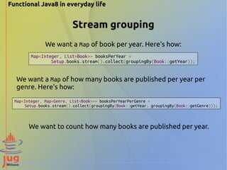 Functional Java8 in everyday life 
Stream grouping 
We want a Map of book per year. Here's how: 
Map<Integer, List<Book>> booksPerYear = 
Setup.books.stream().collect(groupingBy(Book::getYear)); 
We want a Map of how many books are published per year per 
genre. Here's how: 
Map<Integer, Map<Genre, List<Book>>> booksPerYearPerGenre = 
Setup.books.stream().collect(groupingBy(Book::getYear, groupingBy(Book::getGenre))); 
We want to count how many books are published per year. 
 