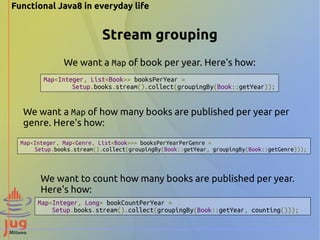 Functional Java8 in everyday life 
Stream grouping 
We want a Map of book per year. Here's how: 
Map<Integer, List<Book>> booksPerYear = 
Setup.books.stream().collect(groupingBy(Book::getYear)); 
We want a Map of how many books are published per year per 
genre. Here's how: 
Map<Integer, Map<Genre, List<Book>>> booksPerYearPerGenre = 
Setup.books.stream().collect(groupingBy(Book::getYear, groupingBy(Book::getGenre))); 
We want to count how many books are published per year. 
Here's how: 
Map<Integer, Long> bookCountPerYear = 
Setup.books.stream().collect(groupingBy(Book::getYear, counting())); 
 