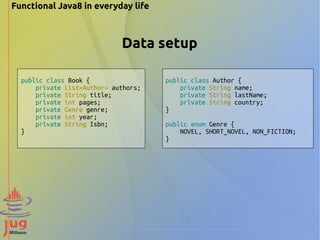 Data setup 
public class Book { 
private List<Author> authors; 
private String title; 
private int pages; 
private Genre genre; 
private int year; 
private String Isbn; 
} 
public class Author { 
private String name; 
private String lastName; 
private String country; 
} 
public enum Genre { 
NOVEL, SHORT_NOVEL, NON_FICTION; 
} 
Functional Java8 in everyday life 
 