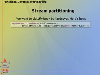 Functional Java8 in everyday life 
Stream partitioning 
We want to classify book by hardcover. Here's how: 
Map<Boolean, List<Book>> hardCoverBooks = 
books.stream().collect(partitioningBy(Book::hasHardCover)); 
 