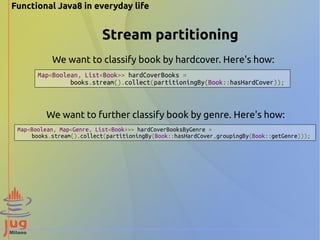 Functional Java8 in everyday life 
Stream partitioning 
We want to classify book by hardcover. Here's how: 
Map<Boolean, List<Book>> hardCoverBooks = 
books.stream().collect(partitioningBy(Book::hasHardCover)); 
We want to further classify book by genre. Here's how: 
Map<Boolean, Map<Genre, List<Book>>> hardCoverBooksByGenre = 
books.stream().collect(partitioningBy(Book::hasHardCover,groupingBy(Book::getGenre))); 
 
