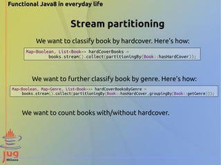 Functional Java8 in everyday life 
Stream partitioning 
We want to classify book by hardcover. Here's how: 
Map<Boolean, List<Book>> hardCoverBooks = 
books.stream().collect(partitioningBy(Book::hasHardCover)); 
We want to further classify book by genre. Here's how: 
Map<Boolean, Map<Genre, List<Book>>> hardCoverBooksByGenre = 
books.stream().collect(partitioningBy(Book::hasHardCover,groupingBy(Book::getGenre))); 
We want to count books with/without hardcover. 
 