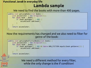 Functional Java8 in everyday life 
Lambda sample 
We need to find the books with more than 400 pages. 
public List getLongBooks(List books) { 
List accumulator = new ArrayList<>(); 
for (Book book : books) { 
if (book.getPages() > 400) { 
accumulator.add(book); 
} 
} 
return accumulator; 
} 
Now the requirements has changed and we also need to filter for 
genre of the book: 
public List getLongNonFictionBooks(List books) { 
List accumulator = new ArrayList<>(); 
for (Book book : books) { 
if (book.getPages() > 400 && Genre.NON_FICTION.equals(book.getGenre())) { 
accumulator.add(book); 
} 
} 
return accumulator; 
} 
We need a different method for every filter, 
while the only change is the if condition! 
 