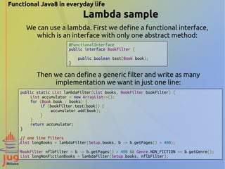 Functional Java8 in everyday life 
Lambda sample 
We can use a lambda. First we define a functional interface, 
which is an interface with only one abstract method: 
@FunctionalInterface 
public interface BookFilter { 
public boolean test(Book book); 
} 
Then we can define a generic filter and write as many 
implementation we want in just one line: 
public static List lambdaFilter(List books, BookFilter bookFilter) { 
List accumulator = new ArrayList<>(); 
for (Book book : books) { 
if (bookFilter.test(book)) { 
accumulator.add(book); 
} 
} 
return accumulator; 
} 
// one line filters 
List longBooks = lambdaFilter(Setup.books, b -> b.getPages() > 400); 
BookFilter nflbFilter = b -> b.getPages() > 400 && Genre.NON_FICTION == b.getGenre(); 
List longNonFictionBooks = lambdaFilter(Setup.books, nflbFilter); 
 