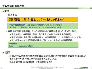 ULS 
（型引数1, 型引数2、、、) -> {メソッド本体｝ 
//文字列比較の例int copmareTo(String x, String y) 
(String x, String y) ->{return x.compareTo(y);} 
//省略形 
(x,y) -> x.compareTo(y) 
Copyright © 2011-2014 UL Systems, Inc. All rights reserved. 
Proprietary & Confidential Powered by 9 
ラムダ式の文法と型 
文法 
– 基本書式 
– 省略形での記述も可能。というよりなるべく省略形を使ったほうが、良い。 
 引数の型は、省略可能で型は、その場合コンパイラが推測する(後述)。 
 引数リストは、引数が1つの場合はカッコが省略可能。（ただし引数なしは()とする) 
 メソッド本体はメソッドが1行の場合、{}とreturn,セミコロンを省略可能。 
 疑問 
– どうしてラムダ式の引数の型を書かなくても良いの?戻り値の型の宣言は?コンパ 
イルエラーや実行時エラーが起きるんじゃないの? 
– ラムダ式で作った関数（値）って結局何なの? 
 