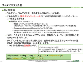 ULS 
インターフェースのメソッドが 
int compare(String, String) なので、x,yをStringと推測し、 
x,yが実行するメソッド、戻り値がintになるかをチェックする。 
Copyright © 2011-2014 UL Systems, Inc. All rights reserved. 
Proprietary & Confidential Powered by 10 
ラムダ式の文法と型 
型と型推論 
– ラムダ式は、ラムダ式を受け取る変数や引数がセットで必要。 
– それらの型は、関数型インターフェースという特定の条件を満たしたインターフェー 
スである必要がある。 
 関数型インターフェースとは? 
– 実装するべきメソッドが1つのみのインターフェース 
(staticメソッド、デフォルトメソッドは幾つあってもよい。equals等Objectのメソッドも対象外) 
– Comparator(compare),Runnable(run)などが対象。 
– @FunctionalInterfaceアノテーションが追加。コンパイル時に関数型インターフェースの要件を 
満たすかチェック可能。(チェックだけなので、アノテーションはあってもなくてもよい。) 
– つまり、ラムダ式で生成されたオブジェクトは、関数型インターフェースを実装した匿 
名クラスのオブジェクト。 
– ラムダ式で省略した引数や戻り値の型は、変数・引数の型宣言からコンパイラが推 
測して、合わない場合はコンパイルエラーとする。 
このような仕組みを型推論と呼ぶ。 
Comparator<String> comp = (x,y) -> x.compareTo(y) 
comp.compare("aaa", "bbb"); //-1 
 