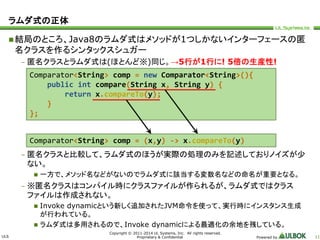 ULS 
Comparator<String> comp = new Comparator<String>(){ 
public int compare(String x, String y) { 
return x.compareTo(y); 
Comparator<String> comp = (x,y) -> x.compareTo(y) 
Copyright © 2011-2014 UL Systems, Inc. All rights reserved. 
Proprietary & Confidential Powered by 11 
ラムダ式の正体 
結局のところ、Java8のラムダ式はメソッドが1つしかないインターフェースの匿 
名クラスを作るシンタックスシュガー 
– 匿名クラスとラムダ式は(ほとんど※)同じ。→5行が1行に! 5倍の生産性! 
} 
}; 
– 匿名クラスと比較して、ラムダ式のほうが実際の処理のみを記述しておりノイズが少 
ない。 
 一方で、メソッド名などがないのでラムダ式に該当する変数名などの命名が重要となる。 
– ※匿名クラスはコンパイル時にクラスファイルが作られるが、ラムダ式ではクラス 
ファイルは作成されない。 
 Invoke dynamicという新しく追加されたJVM命令を使って、実行時にインスタンス生成 
が行われている。 
 ラムダ式は多用されるので、Invoke dynamicによる最適化の余地を残している。 
 