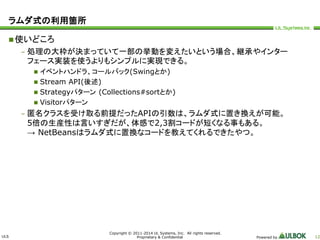 ULS 
Copyright © 2011-2014 UL Systems, Inc. All rights reserved. 
Proprietary & Confidential Powered by 12 
ラムダ式の利用箇所 
使いどころ 
– 処理の大枠が決まっていて一部の挙動を変えたいという場合、継承やインター 
フェース実装を使うよりもシンプルに実現できる。 
 イベントハンドラ、コールバック(Swingとか) 
 Stream API(後述) 
 Strategyパターン(Collections#sortとか) 
 Visitorパターン 
– 匿名クラスを受け取る前提だったAPIの引数は、ラムダ式に置き換えが可能。 
5倍の生産性は言いすぎだが、体感で2,3割コードが短くなる事もある。 
→ NetBeansはラムダ式に置換なコードを教えてくれるできたやつ。 
 