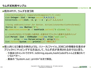 ULS 
//Collections#sort, Comparator#compare((T,T)->int) 
List<Integer> list = Arrays.asList(5,4,3,2,1); 
Collections.sort(list, (x, y) -> x - y);// 1,2,3,4,5 
//Swing addEventListner for Button. ActionListener#actionPerformed() 
JButton b2 = new JButton("B"); 
b2.addActionListener(e -> textField.setText("B clicked.")); 
// CSVの1行をカンマで分割した配列を、任意のオブジェクトに変換する自作メソッド 
List<Person> list = CSVReader.read(new File("user.csv"), 
array -> new Person(array[0], array[1])); 
list.forEach(System.out::println);// ←何だこれ? 
Copyright © 2011-2014 UL Systems, Inc. All rights reserved. 
Proprietary & Confidential Powered by 13 
ラムダ式利用サンプル 
既存APIや、ラムダを使う例 
個人的には3番目の例のような、リソース(ファイル,JDBC)の情報を任意のオ 
ブジェクトにマッピングする方法として、ラムダ式が多用されるのではと思う。 
– 引数ありのコンストラクタや、toString,equals,hashCodeがちゃんと定義されて 
いるとベター。 
– 最後の“System.out::println”は次で解説。 
 