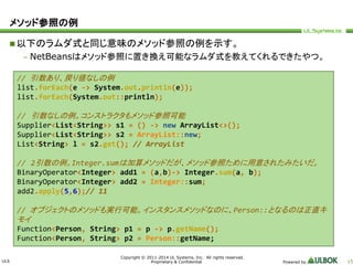 ULS 
Copyright © 2011-2014 UL Systems, Inc. All rights reserved. 
Proprietary & Confidential Powered by 15 
メソッド参照の例 
以下のラムダ式と同じ意味のメソッド参照の例を示す。 
– NetBeansはメソッド参照に置き換え可能なラムダ式を教えてくれるできたやつ。 
// 引数あり、戻り値なしの例 
list.forEach(e -> System.out.println(e)); 
list.forEach(System.out::println); 
// 引数なしの例。コンストラクタもメソッド参照可能 
Supplier<List<String>> s1 = () -> new ArrayList<>(); 
Supplier<List<String>> s2 = ArrayList::new; 
List<String> l = s2.get(); // ArrayList 
// 2引数の例。Integer.sumは加算メソッドだが、メソッド参照ために用意されたみたいだ。 
BinaryOperator<Integer> add1 = (a,b)-> Integer.sum(a, b); 
BinaryOperator<Integer> add2 = Integer::sum; 
add2.apply(5,6);// 11 
// オブジェクトのメソッドも実行可能。インスタンスメソッドなのに、Person::となるのは正直キ 
モイ 
Function<Person, String> p1 = p -> p.getName(); 
Function<Person, String> p2 = Person::getName; 
 