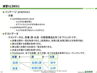 ULS 
Copyright © 2011-2014 UL Systems, Inc. All rights reserved. 
Proprietary & Confidential Powered by 16 
演習1(20分) 
パッケージpractice1 
– 対象 
 LambdaLession.java 
– ラムダ式の書き換え 
– オブジェクトとラムダ式の組み合わせ 
 LetsMakeHFO.java 
– ラムダ式を受け取るメソッドを作ろう。 
テストデータ 
– テストデータは、部署-課-社員の階層構造を持つオブジェクトです。 
 部署は課の一覧を取得できる。(総務部は、総務1課,総務2課などを取得可能) 
 課は所属する部署を取得できる。 
 課は課に所属する社員の一覧を取得できる。 
 社員は所属する課を取得できる。 
 TestDataは、全ての部署、全ての課、全ての社員を取得するユーティリティです。 
部署課社員 
総務総務1課 
総務2課 
田中 
営業山田 
 