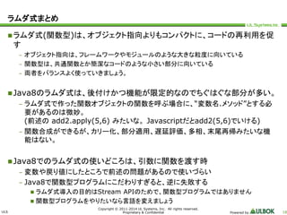 ULS 
Copyright © 2011-2014 UL Systems, Inc. All rights reserved. 
Proprietary & Confidential Powered by 18 
ラムダ式まとめ 
ラムダ式(関数型)は、オブジェクト指向よりもコンパクトに、コードの再利用を促 
す 
– オブジェクト指向は、フレームワークやモジュールのような大きな粒度に向いている 
– 関数型は、共通関数とか簡潔なコードのような小さい部分に向いている 
– 両者をバランスよく使っていきましょう。 
Java8のラムダ式は、後付けかつ機能が限定的なのでちぐはぐな部分が多い。 
– ラムダ式で作った関数オブジェクトの関数を呼ぶ場合に、“変数名.メソッド”とする必 
要があるのは微妙。 
(前述のadd2.apply(5,6) みたいな。Javascriptだとadd2(5,6)でいける) 
– 関数合成ができるが、カリー化、部分適用、遅延評価、多相、末尾再帰みたいな機 
能はない。 
Java8でのラムダ式の使いどころは、引数に関数を渡す時 
– 変数や戻り値にしたところで前述の問題があるので使いづらい 
– Java8で関数型プログラムにこだわりすぎると、逆に失敗する 
 ラムダ式導入の目的はStream APIのためで、関数型プログラムではありません 
 関数型プログラムをやりたいなら言語を変えましょう 
 