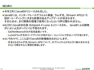 ULS 
Copyright © 2011-2014 UL Systems, Inc. All rights reserved. 
Proprietary & Confidential Powered by 1 
はじめに 
今年3月にJava8がリリースされました。 
Java8には、インターフェースデフォルト実装, ラムダ式, Stream APIという 
設計・コーディングに大きな影響のあるアップデートが含まれます。 
そのためか、まだ開発の現場で採用になったという声は聞かれません。 
6/25にJava8対応版Eclipse4.4 Luna もリリースされ、Java8による開発 
がいよいよ広がっていくと予想されます。 
– なおNetBeansの方が完成度高いです。 
– Lunaはラムダ式のコードアシストが効かない、コンパイルできないバグがあります。 
というわけで、ここら辺でJava8の新機能をおさらいします。 
– 目玉となるラムダ式,Stream APIについて、オブジェクトとどのように組み合わせる 
かという事を中心に演習を実施します。 
 