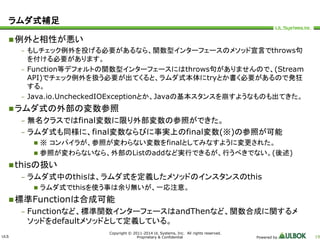 ULS 
Copyright © 2011-2014 UL Systems, Inc. All rights reserved. 
Proprietary & Confidential Powered by 19 
ラムダ式補足 
例外と相性が悪い 
– もしチェック例外を投げる必要があるなら、関数型インターフェースのメソッド宣言でthrows句 
を付ける必要があります。 
– Function等デフォルトの関数型インターフェースにはthrows句がありませんので、(Stream 
API)でチェック例外を扱う必要が出てくると、ラムダ式本体にtryとか書く必要があるので発狂 
する。 
– Java.io.UncheckedIOExceptionとか、Javaの基本スタンスを崩すようなものも出てきた。 
ラムダ式の外部の変数参照 
– 無名クラスではfinal変数に限り外部変数の参照ができた。 
– ラムダ式も同様に、final変数ならびに事実上のfinal変数(※)の参照が可能 
 ※ コンパイラが、参照が変わらない変数をfinalとしてみなすように変更された。 
 参照が変わらないなら、外部のListのaddなど実行できるが、行うべきでない。(後述) 
thisの扱い 
– ラムダ式中のthisは、ラムダ式を定義したメソッドのインスタンスのthis 
 ラムダ式でthisを使う事は余り無いが、一応注意。 
標準Functionは合成可能 
– Functionなど、標準関数インターフェースはandThenなど、関数合成に関するメ 
ソッドをdefaultメソッドとして定義している。 
 