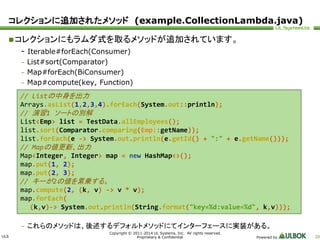 コレクションに追加されたメソッド(example.CollectionLambda.java) 
 コレクションにもラムダ式を取るメソッドが追加されています。 
ULS 
// Listの中身を出力 
Arrays.asList(1,2,3,4).forEach(System.out::println); 
// 演習1 ソートの別解 
List<Emp> list = TestData.allEmployees(); 
list.sort(Comparator.comparing(Emp::getName)); 
list.forEach(e -> System.out.println(e.getId() + ":" + e.getName())); 
// Mapの値更新、出力 
Map<Integer, Integer> map = new HashMap<>(); 
map.put(1, 2); 
map.put(2, 3); 
// キーが2の値を累乗する。 
map.compute(2, (k, v) -> v * v); 
map.forEach( 
(k,v)-> System.out.println(String.format("key=%d:value=%d", k,v))); 
Copyright © 2011-2014 UL Systems, Inc. All rights reserved. 
Proprietary & Confidential Powered by 20 
- Iterable#forEach(Consumer) 
– List#sort(Comparator) 
– Map#forEach(BiConsumer) 
– Map#compute(key, Function) 
– これらのメソッドは、後述するデフォルトメソッドにてインターフェースに実装がある。 
 