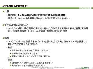 ULS 
Copyright © 2011-2014 UL Systems, Inc. All rights reserved. 
Proprietary & Confidential Powered by 22 
Stream APIの概要 
仕様 
– JEP107 Bulk Data Operations for Collections 
– IOストリームとかあるのに、Stream APIとか言っちゃうんだ、、、 
できるようになったこと 
– コレクション等一連の要素の集まりに対して,ラムダ式を使用した抽出/演算/変換等 
の一括操作の提供、および、逐次処理・並列処理(※)の提供 
影響 
– コレクションに対する操作をfor/whileを使った方式から、Stream APIを使用した 
新しい方式で書けるようになる。 
– 利点 
 宣言的であり、読みやすく、間違いが少ない 
 並列処理への切り替えが容易 
 配列・リスト・入出力などが同じ方法で扱える 
– 欠点 
 Stream APIを使いこなすには覚える事が多い 
 実用するには色々と機能が足りてない 
 