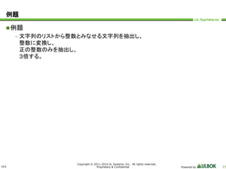 ULS 
Copyright © 2011-2014 UL Systems, Inc. All rights reserved. 
Proprietary & Confidential Powered by 23 
例題 
例題 
– 文字列のリストから整数とみなせる文字列を抽出し、 
整数に変換し、 
正の整数のみを抽出し、 
３倍する。 
 