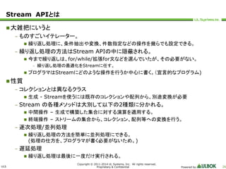 ULS 
Copyright © 2011-2014 UL Systems, Inc. All rights reserved. 
Proprietary & Confidential Powered by 26 
Stream APIとは 
大雑把にいうと 
– ものすごいイテレーター。 
 繰り返し処理に、条件抽出や変換、件数指定などの操作を幾らでも設定できる。 
– 繰り返し処理の方法はStream APIの中に隠蔽される。 
 今まで繰り返しは、for/while/拡張for文などを選んでいたが、その必要がない。 
– 繰り返し処理の最適化をStreamに任す。 
 プログラマはStreamにどのような操作を行うか中心に書く。（宣言的なプログラム) 
性質 
– コレクションとは異なるクラス 
 生成- Streamを使うには既存のコレクションや配列から、別途変換が必要 
– Stream の各種メソッドは大別して以下の2種類に分かれる。 
 中間操作– 生成で構築した集合に対する演算を適用する。 
 終端操作– ストリームの集合から、コレクション、配列等への変換を行う。 
– 逐次処理/並列処理 
 繰り返し処理の方法を簡単に並列処理にできる。 
(処理の仕方を、プログラマが書く必要がないため。) 
– 遅延処理 
 繰り返し処理は最後に一度だけ実行される。 
 
