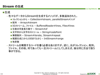 ULS 
Copyright © 2011-2014 UL Systems, Inc. All rights reserved. 
Proprietary & Confidential Powered by 28 
Stream の生成 
生成 
– 色々なデータからStreamを生成するメソッドが、多数追加された。 
 コレクションから– Collection#stream, parallelStreamメソッド 
 配列- Arrays#stream 
 IOストリーム、ファイル– BufferedReader#lines, Files#lines 
 任意の可変長引数で– Stream#of 
 文字列から文字のストリーム– String#codePoint 
 無限数列– Stream#iterate, Stream#repeat 
 範囲生成(1から100までとか) – IntStream#range 
 他多数 
– ストリームを構築するコードを書く必要はありますが、逆に、元がコレクション、配列、 
ファイル、その他、何であっても一旦ストリームにしてしまえば、後は同じ方法で扱う 
事ができる。 
 