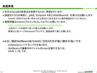 ULS 
Copyright © 2011-2014 UL Systems, Inc. All rights reserved. 
Proprietary & Confidential Powered by 2 
前提事項 
 本日はJava8の変更点を体感するため、演習を行います。 
 演習を行うため事前に、jdk8, Eclipse4.4またはNetBeans8 の導入をお願いします 
– IntelliJ IDEAでもかまいませんが上記の2つほど念入りに動作検証を行っていません。 
 演習問題はmavenプロジェクトとして以下に公開しています。 
– https://github.com/enterprisegeeks/java8_study 
– 上記のページの指示に従って導入をお願いします。 
– 解答は上記ページのanswerブランチで、勉強会終了後に公開します。 
なお、現状NetBeans8/IntelliJ IDEAの方が使い勝手が良いです。 
– eclipseはコンパイラにバグがあります。 
– NetBeansで編集中のファイルのmainを実行するには、 
Shift + F6 です。 
 