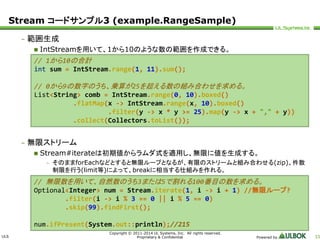 Stream コードサンプル3 (example.RangeSample) 
ULS 
// 1から10の合計 
int sum = IntStream.range(1, 11).sum(); 
// 0から9の数字のうち、乗算が25を超える数の組み合わせを求める。 
List<String> comb = IntStream.range(0, 10).boxed() 
.flatMap(x -> IntStream.range(x, 10).boxed() 
.filter(y -> x * y >= 25).map(y -> x + "," + y)) 
.collect(Collectors.toList()); 
Copyright © 2011-2014 UL Systems, Inc. All rights reserved. 
Proprietary & Confidential Powered by 33 
– 範囲生成 
 IntStreamを用いて、1から10のような数の範囲を作成できる。 
– 無限ストリーム 
 Stream#iterateは初期値からラムダ式を適用し、無限に値を生成する。 
– そのままforEachなどとすると無限ループとなるが、有限のストリームと組み合わせる(zip)、件数 
制限を行う(limit等)によって、breakに相当する仕組みを作れる。 
// 無限数を用いて、自然数のうち3または5で割れる100番目の数を求める。 
Optional<Integer> num = Stream.iterate(1, i -> i + 1) //無限ループ? 
.filter(i -> i % 3 == 0 || i % 5 == 0) 
.skip(99).findFirst(); 
num.ifPresent(System.out::println);//215 
 