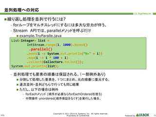 ULS 
IntStream.range(1, 1000).boxed() 
.parallel() 
.peek(i -> System.out.println(“N=" + i)) 
.map(i -> i * 100 + i) 
.collect(Collectors.toList()); 
System.out.println(list); 
Copyright © 2011-2014 UL Systems, Inc. All rights reserved. 
Proprietary & Confidential Powered by 36 
並列処理への対応 
繰り返し処理を並列で行うには? 
– forループをマルチスレッドにするには多大な労力が伴う。 
– Stream APIでは、parallelメソッドを呼ぶだけ 
 example.TryParalle.java 
List<Integer> list = 
– 並列処理でも要素の順番は保証される。（一部例外あり) 
 分割して処理した要素を、１つにまとめ、元の順番に復元する。 
 逐次並列・並列どちらで行っても同じ結果 
 ただし、以下の場合は例外 
– forEachメソッド(順序が必要ならforEachOrderedを使う) 
– 中間操作unordered(順序保証をなくす)を実行した場合。 
 
