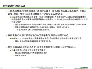 ULS 
Copyright © 2011-2014 UL Systems, Inc. All rights reserved. 
Proprietary & Confidential Powered by 37 
並列処理への対応2 
– 一部の中間操作や終端操作と併用する場合、非効率となる事があるので、注意が 
必要。更に、場合によっては無限ループになることがある。 
 skipは先頭N件の読み飛ばす、findFirstは先頭1件を取り出す、このような処理は並列 
処理の場合全ての要素の評価が終わって順序付けしないとどれが最初のN件だったかが 
わからない 
– 逐次処理だとforループの読み飛ばしなどで簡単にできるが、並列だと効率が悪くなってしまう例 
– 要素が無限の場合は評価が終わらないので、無限ループになってしまう! 
 並列をやめるか、unorderedを指定する。 
– 外部変数の状態に依存するラムダ式を書くと不正な結果になる。 
 forEachで、外部の変数に要素を追加するような処理は並列処理で順番がずれる。 
– 概ね、そのような処理は終端操作で実現できる。 
– 並列化のコストがかかるので、何でも並列にすれば良いわけではない。 
 効果が大きいのは以下が両立する場合 
– 繰り返し処理１回あたりの処理時間が長い 
– 要素数が多い 
 