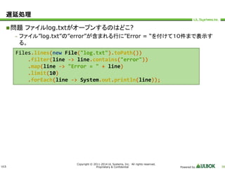 ULS 
Copyright © 2011-2014 UL Systems, Inc. All rights reserved. 
Proprietary & Confidential Powered by 38 
遅延処理 
問題ファイルlog.txtがオープンするのはどこ? 
– ファイル”log.txt”の”error”が含まれる行に”Error = “を付けて１０件まで表示す 
る。 
Files.lines(new File("log.txt").toPath()) 
.filter(line -> line.contains("error")) 
.map(line -> "Error = " + line) 
.limit(10) 
.forEach(line -> System.out.println(line)); 
 