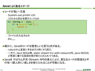 ULS 
for (String s : list) { 
if (s.equals(“100")) { 
Copyright © 2011-2014 UL Systems, Inc. All rights reserved. 
Proprietary & Confidential Powered by 3 
Javaによくあるイメージ 
コードが長い・冗長 
– System.out.println とか 
– リストから何かを探すコードとか 
return s; 
} 
} 
– ファイルの入出力とか 
– Etc,,,, 
確かに、Javaのコードは堅苦しいと思うときがある。 
– rubyとかLL言語に手を出すと特にそう思う。 
– 一方で、Java SE5以降、static import・try-with-resource句、java NIO2な 
ど簡潔に書ける言語仕様が取り入れられつつある。 
Java8 ではラムダ式・Stream APIの導入により、更なるコードの簡潔さと平 
行性・（個人的に）楽しさを取り入れることが可能になる。 
 
