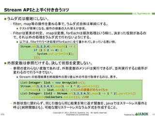 Stream APIと上手く付き合うコツ 
ULS 
Stream.of(1,2,3,4).forEach(i -> { 
if (i % 2 == 0) { 
System.out.println(i); 
List<Integer> list = new ArrayList<>(); 
Stream.of(1,2,3,4,5).map(i -> i * 2).parallel() 
.forEach(i -> list.add(i)); //listの順番がめちゃくちゃ 
List<Integer> list2 = Stream.of(1,2,3,4,5).map(i -> i * 2).parallel() 
.collect(Collectors.toList()); //OK 
Copyright © 2011-2014 UL Systems, Inc. All rights reserved. 
Proprietary & Confidential Powered by 40 
 ラムダ式は複雑にしない。 
– filter, map等の操作を重ねる事で、ラムダ式自体は単純にする。 
 テストが簡単になる。操作の順番の入れ替えが容易。 
– Filterは要素の判定、mapは変換、forEachは順次処理という様に、決まった役割があるの 
で、それ以外の処理をラムダ式で行わないようにする。 
 以下は、filteで行うべき処理がforEachに全て書かれてしまっている悪い例。 
}}); 
 外部変数は参照だけする。決して状態を変更しない。 
– 参照の変わらない変数であれば、外部変数のメソッドは実行できるが、並列実行すると順序が 
変わるので行うべきでない。 
 Stream の処理結果を終端操作の戻り値以外の手段で取得するのは、悪手。 
– 外部状態に関わらず、同じ引数なら同じ結果を常に返す関数を、javaではステートレス操作と 
呼ぶ(純粋関数とも)。可能な限りステートレスなラムダ式を作成すること。 
 