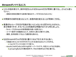 ULS 
Copyright © 2011-2014 UL Systems, Inc. All rights reserved. 
Proprietary & Confidential Powered by 41 
Streamがいけてるところ 
 リストの詰め替えや、条件判定なんかはStreamの方が簡単に書けるし、どんどん使っ 
ていい。 
– 変数の状態を更新する処理が減るので、バグが少なくなる（かも） 
 中間操作の順序を変えることで、処理内容を変えることが簡単にできる。 
 普通のforループの方が性能が良いんじゃないかと思うかもしれません。 
多分事実ですが、そういうことは性能的な問題が出てから考えましょう。 
– forループとStreamの処理速度の違いは感じない。 
– コード１箇所での最適化なんで、全体から見れば微々たる物。 
– 最悪、並列処理にするという選択肢も取れる。 
 なおStreamのラムダ式を短く書くには以下を工夫すると良い。 
– 引数ありのコンストラクタやオブジェクト生成のstaticメソッドを作る。 
 mapでオブジェクト生成を１行で書ける。 
– equals,hashCode,toStringのオーバーライドや、判定メソッドなどの追加。 
 groupingByなどの集約条件や、filterの条件などが短く書ける。 
 