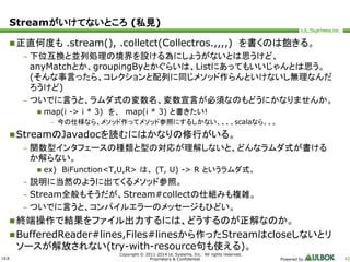 Streamがいけてないところ(私見) 
正直何度も.stream(), .colletct(Collectros.,,,,) を書くのは飽きる。 
StreamのJavadocを読むにはかなりの修行がいる。 
終端操作で結果をファイル出力するには、どうするのが正解なのか。 
BufferedReader#lines,Files#linesから作ったStreamはcloseしないとリ 
ソースが解放されない(try-with-resource句も使える)。 
ULS 
– 下位互換と並列処理の境界を設ける為にしょうがないとは思うけど、 
anyMatchとか、groupingByとかぐらいは、Listにあってもいいじゃんとは思う。 
(そんな事言ったら、コレクションと配列に同じメソッド作らんといけないし無理なんだ 
ろうけど) 
– ついでに言うと、ラムダ式の変数名、変数宣言が必須なのもどうにかなりませんか。 
 map(i -> i * 3) を、map(i * 3) と書きたい! 
– 今の仕様なら、メソッド作ってメソッド参照にするしかない、、、、scalaなら。。。 
– 関数型インタフェースの種類と型の対応が理解しないと、どんなラムダ式が書ける 
か解らない。 
 ex) BiFunction<T,U,R> は、(T, U) -> R というラムダ式。 
– 説明に当然のように出てくるメソッド参照。 
– Stream全般もそうだが、Stream#collectの仕組みも複雑。 
– ついでに言うと、コンパイルエラーのメッセージもひどい。 
Copyright © 2011-2014 UL Systems, Inc. All rights reserved. 
Proprietary & Confidential Powered by 42 
 