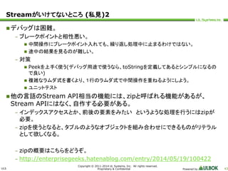 Streamがいけてないところ(私見)2 
ULS 
Copyright © 2011-2014 UL Systems, Inc. All rights reserved. 
Proprietary & Confidential Powered by 43 
デバッグは困難。 
– ブレークポイントと相性悪い。 
 中間操作にブレークポイント入れても、繰り返し処理中に止まるわけではない。 
 途中の結果を見るのが難しい。 
– 対策 
 Peekを上手く使う(デバッグ用途で使うなら、toStringを定義してあるとシンプルになるの 
で良い) 
 複雑なラムダ式を書くより、１行のラムダ式で中間操作を重ねるようにしよう。 
 ユニットテスト 
他の言語のStream API相当の機能には、zipと呼ばれる機能があるが、 
Stream APIにはなく、自作する必要がある。 
– インデックスアクセスとか、前後の要素をみたいというような処理を行うにはzipが 
必要。 
– zipを使うとなると、タプルのようなオブジェクトを組み合わせにできるものがリテラル 
として欲しくなる。 
– zipの概要はこちらをどうぞ。 
– http://enterprisegeeks.hatenablog.com/entry/2014/05/19/100422 
 