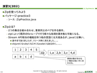 ULS 
Copyright © 2011-2014 UL Systems, Inc. All rights reserved. 
Proprietary & Confidential Powered by 44 
演習3(20分) 
Zipを使ってみよう 
パッケージ:practice3 
– ソース:ZipPractice.java 
Zipとは? 
– ２つの集合を組み合わせ、要素同士のペアを作る操作。 
– zipによって既存のforループで行う様々な処理を置き換え可能になる。 
– Stream API相当の機能を持つ他の言語には大抵あるが、javaには無い。 
 途中までありましたが、リリース時に消えました。。。 
 clojureにもrubyにもC#にもscalaにもあるのに。。。。 
1 2 3 4 5 
a b c d 
zip 1,a 2,b 3,c 4,d 
要素の数が合わな 
い場合は短い方に合 
わせる。 
 