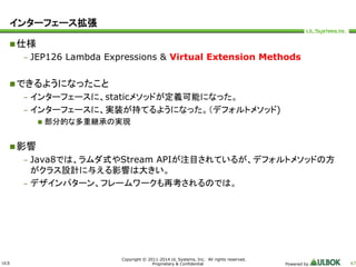 ULS 
Copyright © 2011-2014 UL Systems, Inc. All rights reserved. 
Proprietary & Confidential Powered by 47 
インターフェース拡張 
仕様 
– JEP126 Lambda Expressions & Virtual Extension Methods 
できるようになったこと 
– インターフェースに、staticメソッドが定義可能になった。 
– インターフェースに、実装が持てるようになった。（デフォルトメソッド) 
 部分的な多重継承の実現 
影響 
– Java8では、ラムダ式やStream APIが注目されているが、デフォルトメソッドの方 
がクラス設計に与える影響は大きい。 
– デザインパターン、フレームワークも再考されるのでは。 
 