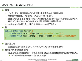 ULS 
public interface TestIF { 
static void print(){System.out.println("test");} 
static void main(String[] args){TestIF.print();}//testと表示 
Copyright © 2011-2014 UL Systems, Inc. All rights reserved. 
Proprietary & Confidential Powered by 48 
インターフェースstatic メソッド 
 概要 
– インターフェースにstaticメソッドを書く事ができる。(そのまんま) 
– 呼び出す場合は、インタフェース.メソッド名で良い。 
– staticメソッドがあるインターフェースを継承したインターフェースや実装したクラス 
名で、インターフェースのstaticメソッドを呼ぶ事は当然できない。 
– mainメソッドも書けるし、実行できるよ!(だからどうした) 
 例 
 使いどころ 
– 正直あまり思い浮かばない。ユーティリティメソッドの置き場とか? 
 Java APIでの使用箇所 
– java.util.Comparator – ラムダ式を使ったComparator作成など色々増えた。 
 コンパレータの生成が簡単にできるものがある。 
} 
 