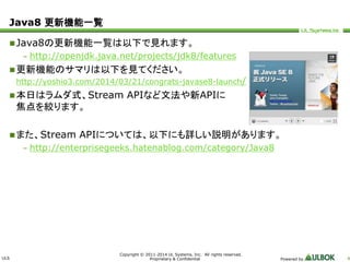 ULS 
Copyright © 2011-2014 UL Systems, Inc. All rights reserved. 
Proprietary & Confidential Powered by 4 
Java8 更新機能一覧 
Java8の更新機能一覧は以下で見れます。 
– http://openjdk.java.net/projects/jdk8/features 
更新機能のサマリは以下を見てください。 
http://yoshio3.com/2014/03/21/congrats-javase8-launch/ 
本日はラムダ式、Stream APIなど文法や新APIに 
焦点を絞ります。 
 また、Stream APIについては、以下にも詳しい説明があります。 
– http://enterprisegeeks.hatenablog.com/category/Java8 
 
