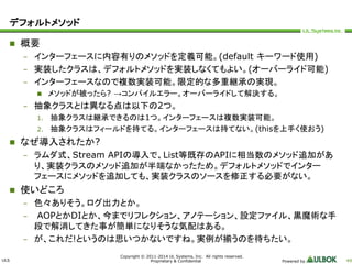 ULS 
Copyright © 2011-2014 UL Systems, Inc. All rights reserved. 
Proprietary & Confidential Powered by 49 
デフォルトメソッド 
 概要 
– インターフェースに内容有りのメソッドを定義可能。(default キーワード使用) 
– 実装したクラスは、デフォルトメソッドを実装しなくてもよい。(オーバーライド可能) 
– インターフェースなので複数実装可能。限定的な多重継承の実現。 
 メソッドが被ったら? →コンパイルエラー。オーバーライドして解決する。 
– 抽象クラスとは異なる点は以下の2つ。 
1. 抽象クラスは継承できるのは1つ。インターフェースは複数実装可能。 
2. 抽象クラスはフィールドを持てる。インターフェースは持てない。(thisを上手く使おう) 
 なぜ導入されたか? 
– ラムダ式、Stream APIの導入で、List等既存のAPIに相当数のメソッド追加があ 
り、実装クラスのメソッド追加が半端なかったため。デフォルトメソッドでインター 
フェースにメソッドを追加しても、実装クラスのソースを修正する必要がない。 
 使いどころ 
– 色々ありそう。ログ出力とか。 
– AOPとかDIとか、今までリフレクション、アノテーション、設定ファイル、黒魔術な手 
段で解消してきた事が簡単になりそうな気配はある。 
– が、これだ!というのは思いつかないですね。実例が揃うのを待ちたい。 
 
