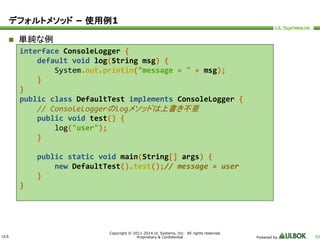 ULS 
Copyright © 2011-2014 UL Systems, Inc. All rights reserved. 
Proprietary & Confidential Powered by 50 
デフォルトメソッド– 使用例1 
 単純な例 
interface ConsoleLogger { 
default void log(String msg) { 
System.out.println("message = " + msg); 
} 
} 
public class DefaultTest implements ConsoleLogger { 
// ConsoleLoggerのlogメソッドは上書き不要 
public void test() { 
log("user"); 
} 
public static void main(String[] args) { 
new DefaultTest().test();// message = user 
} 
} 
 