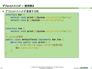 ULS 
Copyright © 2011-2014 UL Systems, Inc. All rights reserved. 
Proprietary & Confidential Powered by 51 
デフォルトメソッド– 使用例2 
 デフォルトメソッドが重複する例 
interface Bar { 
default void print(){System.out.println("Bar");} 
default void p(){System.out.println("p");} 
} 
interface Foo { 
default void print(){System.out.println("Foo");} 
} 
// printが衝突 
public class DefaultTest2 implements Bar,Foo { 
@Override public void print() { 
// インターフェース.super.メソッドで参照可能 
Bar.super.print(); 
} 
} 
 